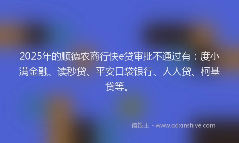 2025年的顺德农商行快e贷审批不通过有：度小满金融、读秒贷、平安口袋银行、人人贷、柯基贷等。