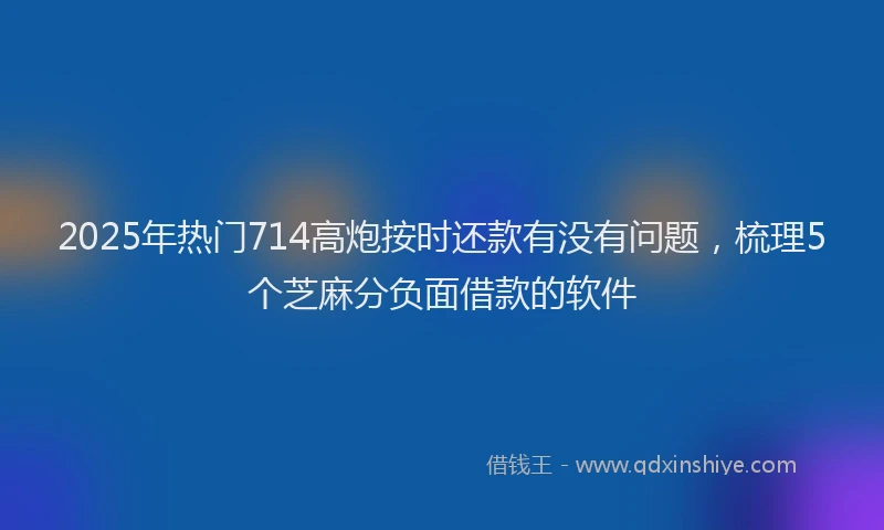 2025年热门714高炮按时还款有没有问题，梳理5个芝麻分负面借款的软件
