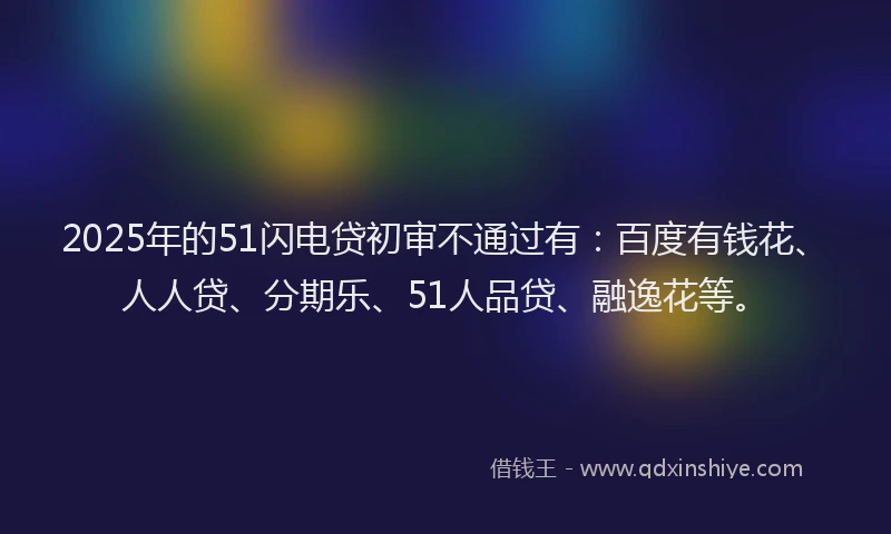 2025年的51闪电贷初审不通过有：百度有钱花、人人贷、分期乐、51人品贷、融逸花等。