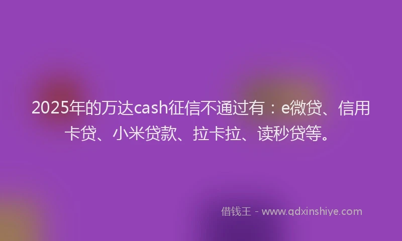 2025年的万达cash征信不通过有：e微贷、信用卡贷、小米贷款、拉卡拉、读秒贷等。