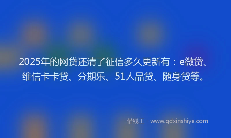 2025年的网贷还清了征信多久更新有：e微贷、维信卡卡贷、分期乐、51人品贷、随身贷等。