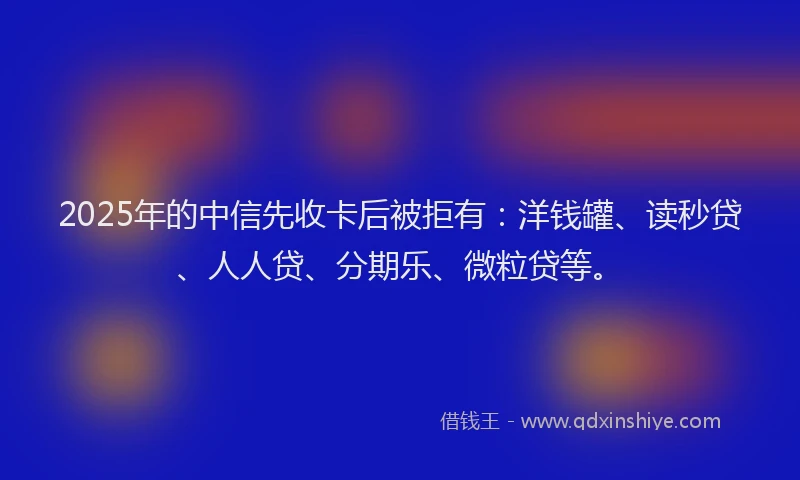 2025年的中信先收卡后被拒有：洋钱罐、读秒贷、人人贷、分期乐、微粒贷等。