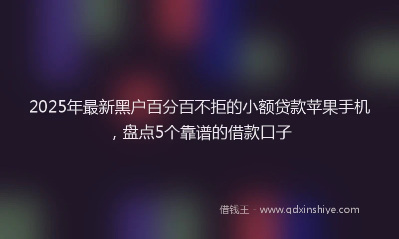 2025年最新黑户百分百不拒的小额贷款苹果手机，盘点5个靠谱的借款口子