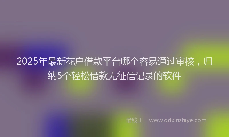 2025年最新花户借款平台哪个容易通过审核，归纳5个轻松借款无征信记录的软件