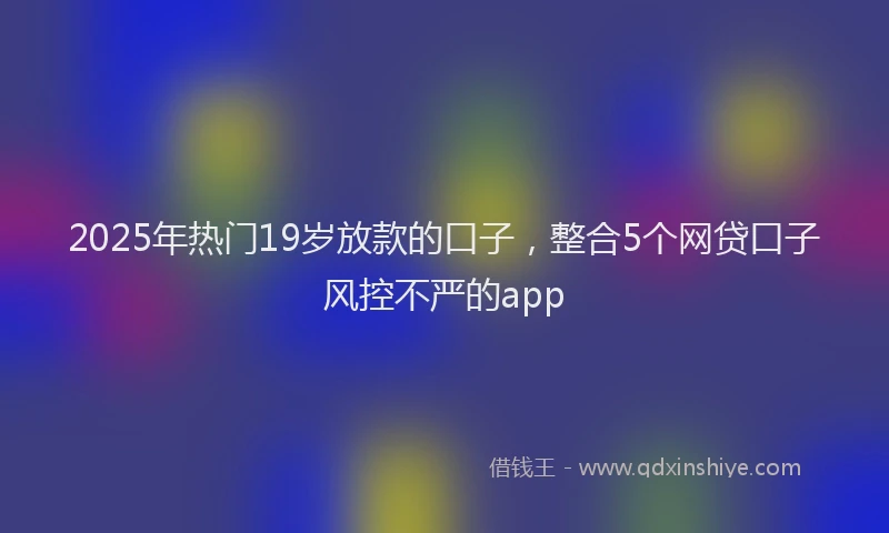 2025年热门19岁放款的口子，整合5个网贷口子风控不严的app