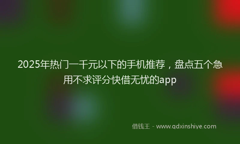 2025年热门一千元以下的手机推荐，盘点五个急用不求评分快借无忧的app