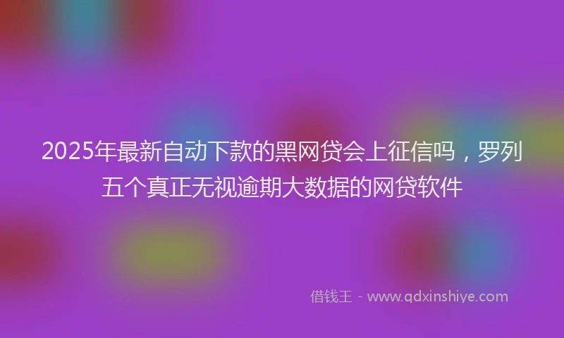2025年最新自动下款的黑网贷会上征信吗，罗列五个真正无视逾期大数据的网贷软件