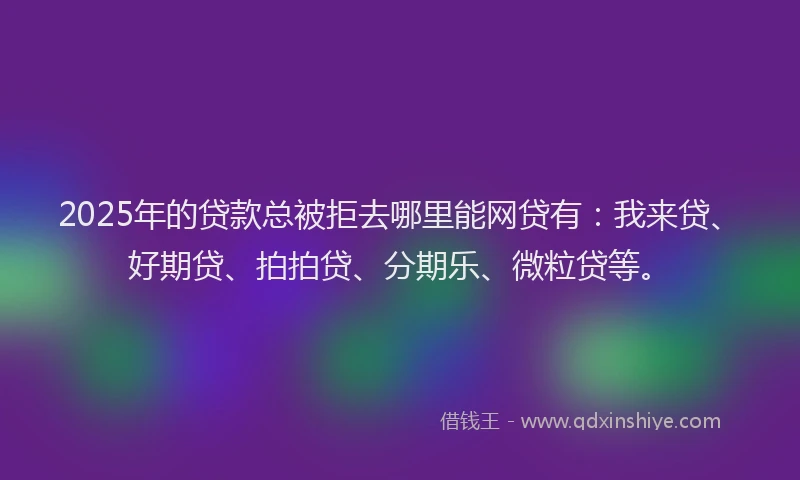 2025年的贷款总被拒去哪里能网贷有:我来贷、好期贷、拍拍贷、分期乐、微粒贷等。