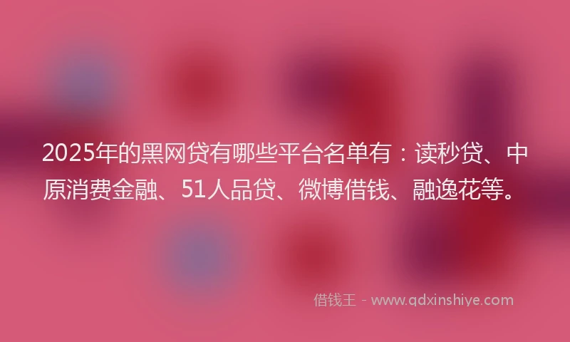 2025年的黑网贷有哪些平台名单有：读秒贷、中原消费金融、51人品贷、微博借钱、融逸花等。