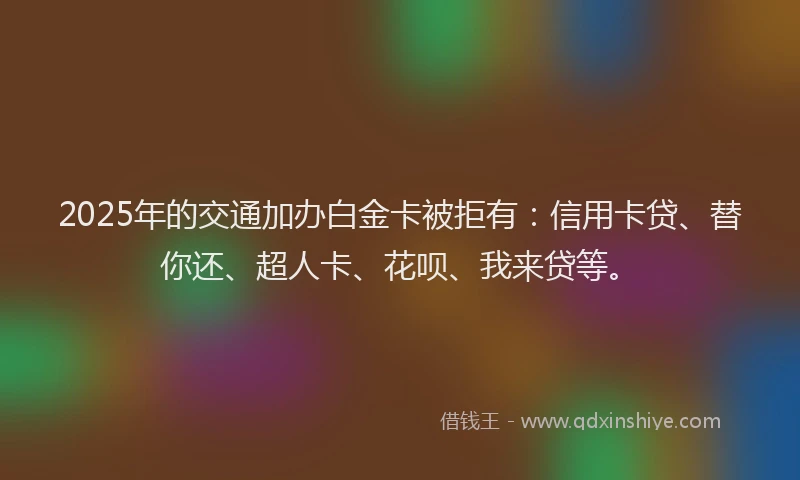 2025年的交通加办白金卡被拒有：信用卡贷、替你还、超人卡、花呗、我来贷等。