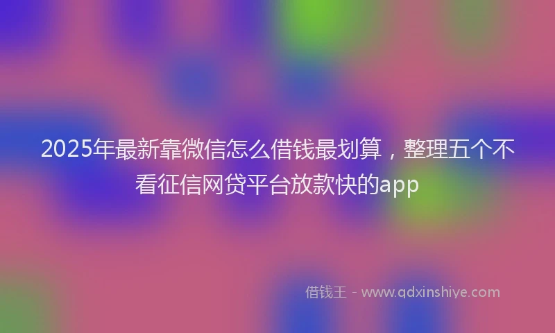 2025年最新靠微信怎么借钱最划算，整理五个不看征信网贷平台放款快的app