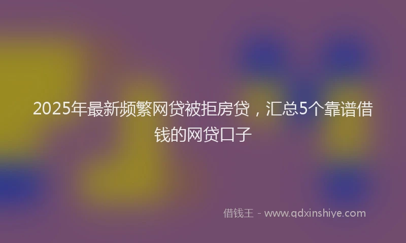 2025年最新频繁网贷被拒房贷，汇总5个靠谱借钱的网贷口子