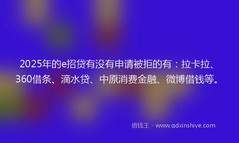 2025年的e招贷有没有申请被拒的有：拉卡拉、360借条、滴水贷、中原消费金融、微博借钱等。