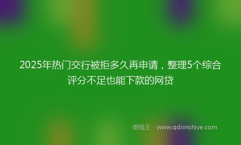 2025年热门交行被拒多久再申请，整理5个综合评分不足也能下款的网贷