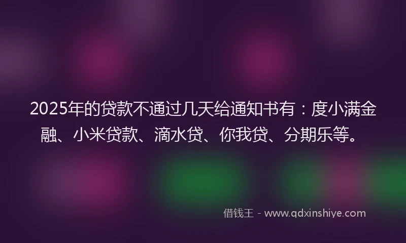 2025年的贷款不通过几天给通知书有：度小满金融、小米贷款、滴水贷、你我贷、分期乐等。