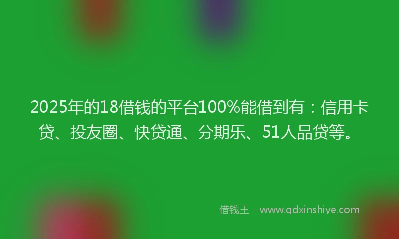 2025年的18借钱的平台100%能借到有：信用卡贷、投友圈、快贷通、分期乐、51人品贷等。