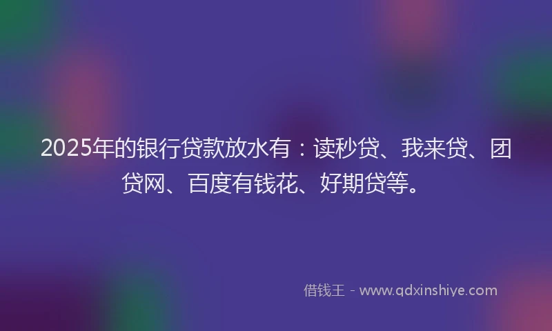 2025年的银行贷款放水有：读秒贷、我来贷、团贷网、百度有钱花、好期贷等。