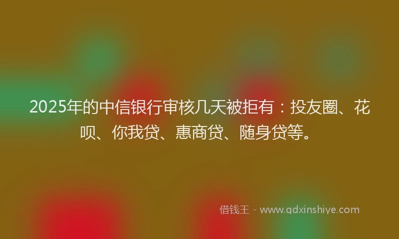 2025年的中信银行审核几天被拒有：投友圈、花呗、你我贷、惠商贷、随身贷等。