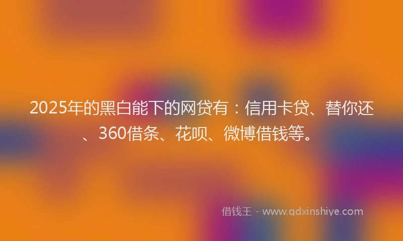 2025年的黑白能下的网贷有：信用卡贷、替你还、360借条、花呗、微博借钱等。