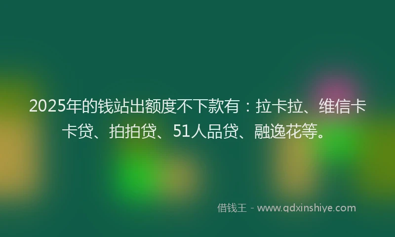 2025年的钱站出额度不下款有：拉卡拉、维信卡卡贷、拍拍贷、51人品贷、融逸花等。