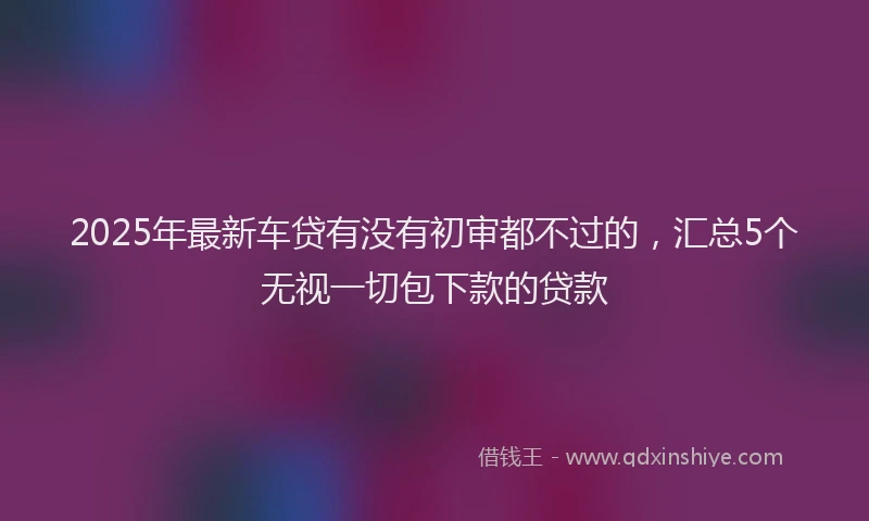 2025年最新车贷有没有初审都不过的，汇总5个无视一切包下款的贷款