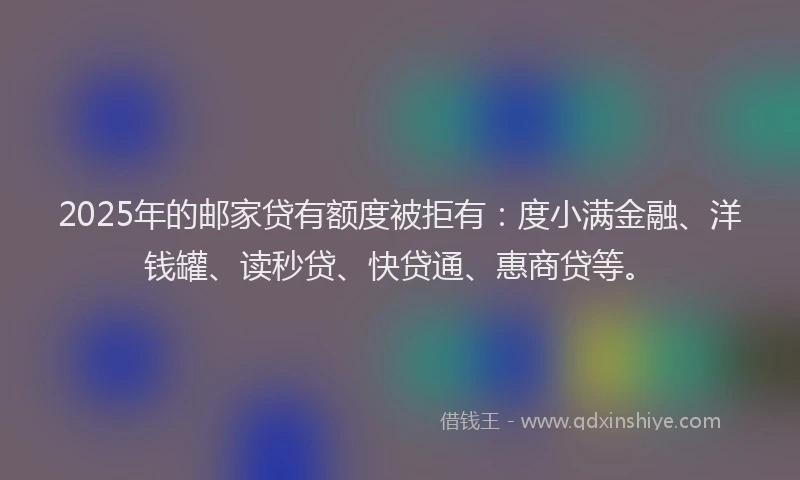 2025年的邮家贷有额度被拒有：度小满金融、洋钱罐、读秒贷、快贷通、惠商贷等。