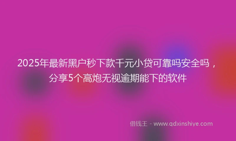 2025年最新黑户秒下款千元小贷可靠吗安全吗，分享5个高炮无视逾期能下的软件