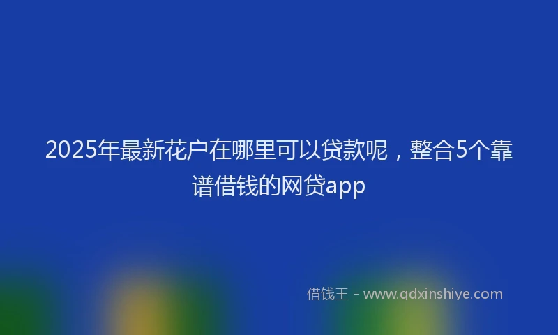 2025年最新花户在哪里可以贷款呢，整合5个靠谱借钱的网贷app