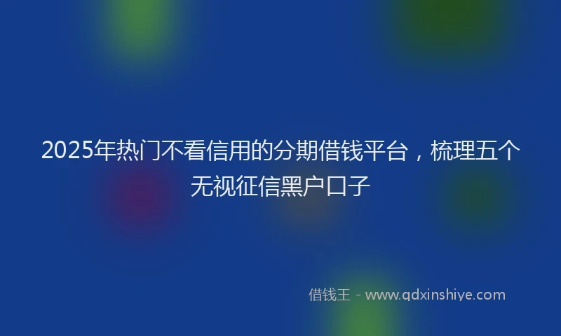 2025年热门不看信用的分期借钱平台，梳理五个无视征信黑户口子