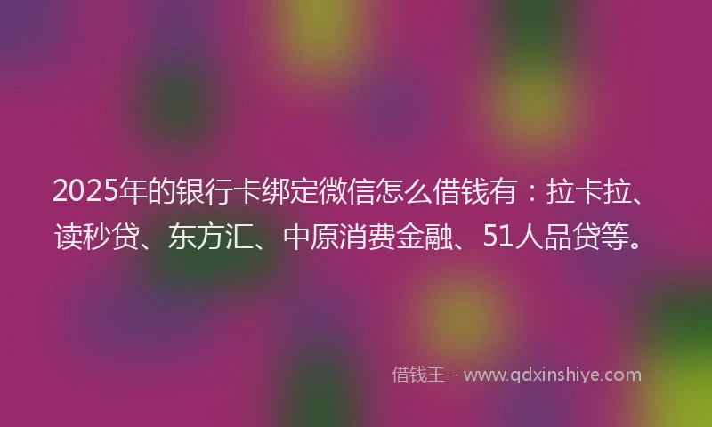 2025年的银行卡绑定微信怎么借钱有：拉卡拉、读秒贷、东方汇、中原消费金融、51人品贷等。
