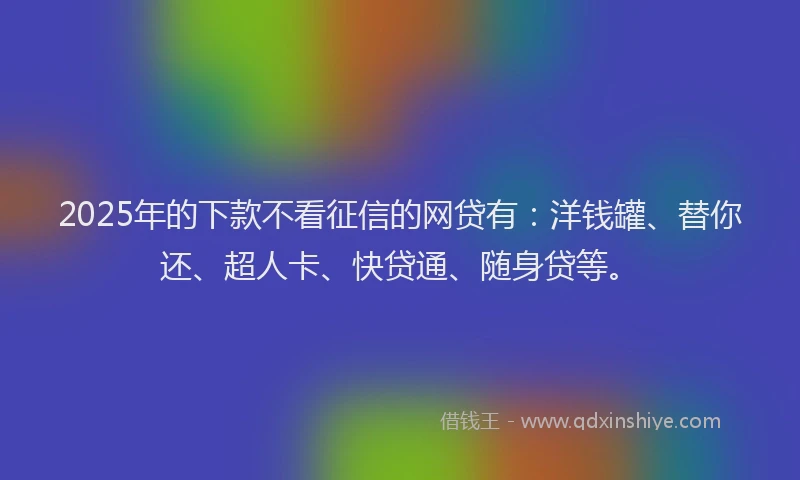 2025年的下款不看征信的网贷有：洋钱罐、替你还、超人卡、快贷通、随身贷等。