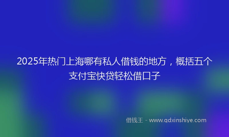 2025年热门上海哪有私人借钱的地方，概括五个支付宝快贷轻松借口子