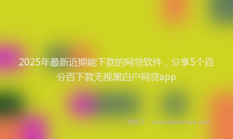 2025年最新近期能下款的网贷软件，分享5个百分百下款无视黑白户网贷app