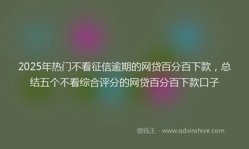 2025年热门不看征信逾期的网贷百分百下款，总结五个不看综合评分的网贷百分百下款口子