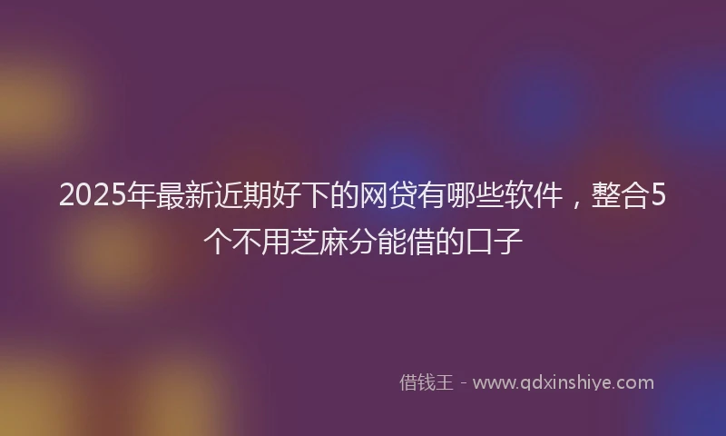 2025年最新近期好下的网贷有哪些软件，整合5个不用芝麻分能借的口子