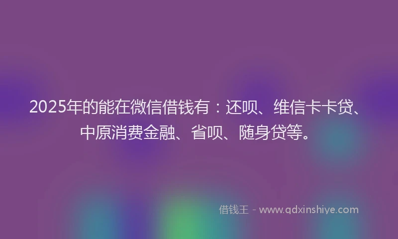 2025年的能在微信借钱有：还呗、维信卡卡贷、中原消费金融、省呗、随身贷等。