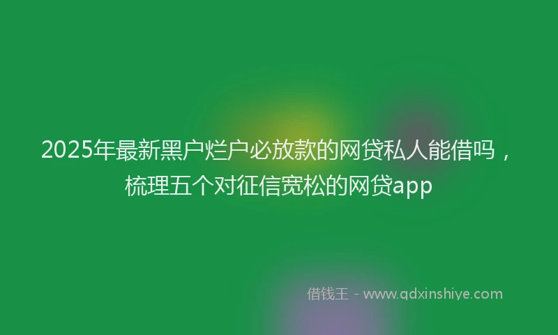 2025年最新黑户烂户必放款的网贷私人能借吗，梳理五个对征信宽松的网贷app