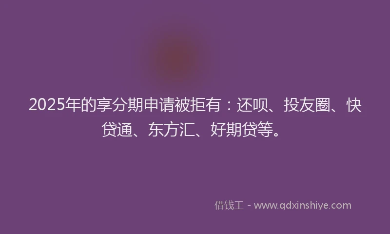 2025年的享分期申请被拒有：还呗、投友圈、快贷通、东方汇、好期贷等。
