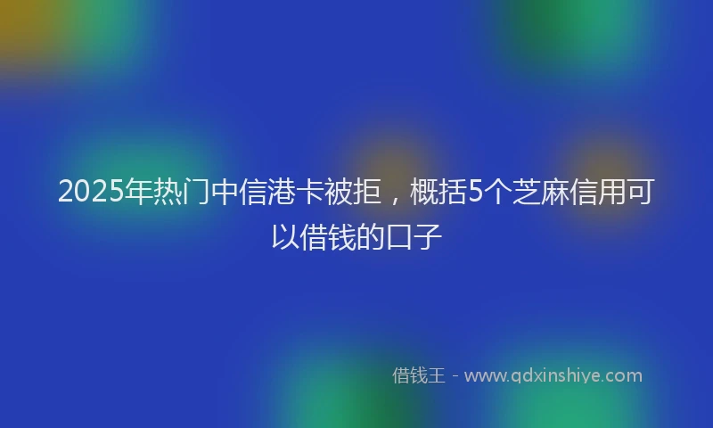 2025年热门中信港卡被拒，概括5个芝麻信用可以借钱的口子