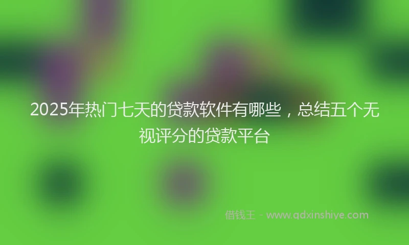 2025年热门七天的贷款软件有哪些，总结五个无视评分的贷款平台