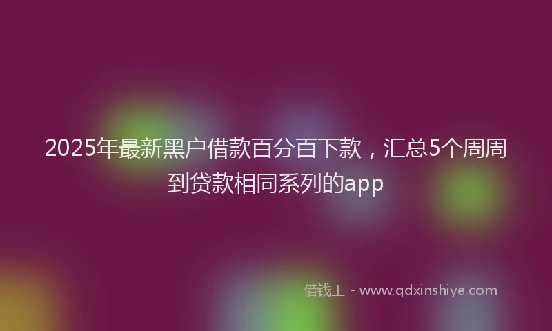 2025年最新黑户借款百分百下款，汇总5个周周到贷款相同系列的app