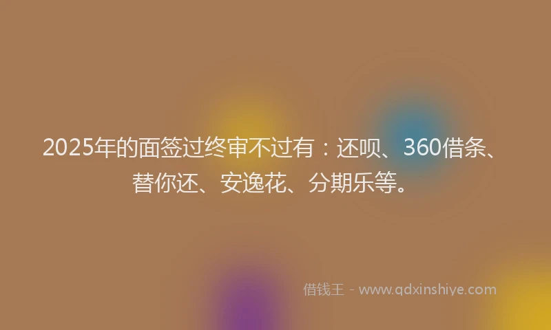 2025年的面签过终审不过有：还呗、360借条、替你还、安逸花、分期乐等。