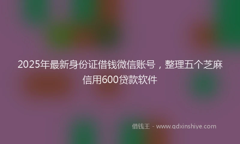 2025年最新身份证借钱微信账号，整理五个芝麻信用600贷款软件