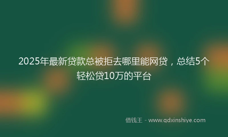 2025年最新贷款总被拒去哪里能网贷，总结5个轻松贷10万的平台
