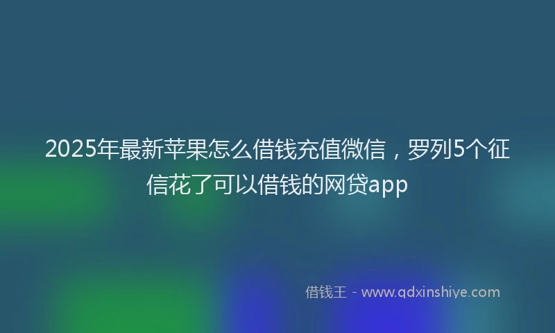 2025年最新苹果怎么借钱充值微信，罗列5个征信花了可以借钱的网贷app