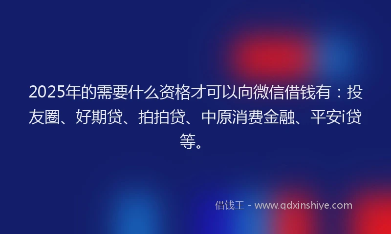 2025年的需要什么资格才可以向微信借钱有：投友圈、好期贷、拍拍贷、中原消费金融、平安i贷等。