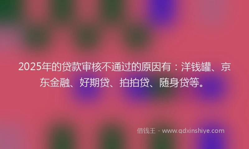 2025年的贷款审核不通过的原因有：洋钱罐、京东金融、好期贷、拍拍贷、随身贷等。