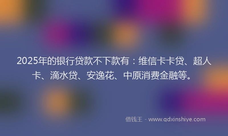 2025年的银行贷款不下款有：维信卡卡贷、超人卡、滴水贷、安逸花、中原消费金融等。