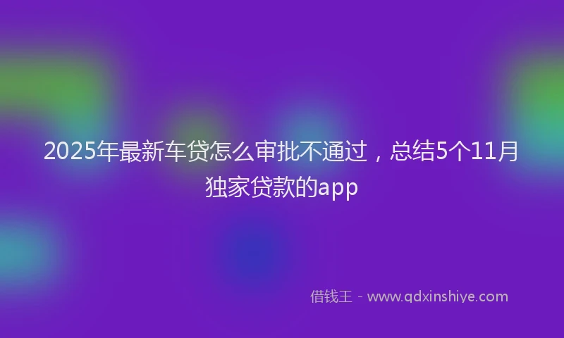 2025年最新车贷怎么审批不通过，总结5个11月独家贷款的app