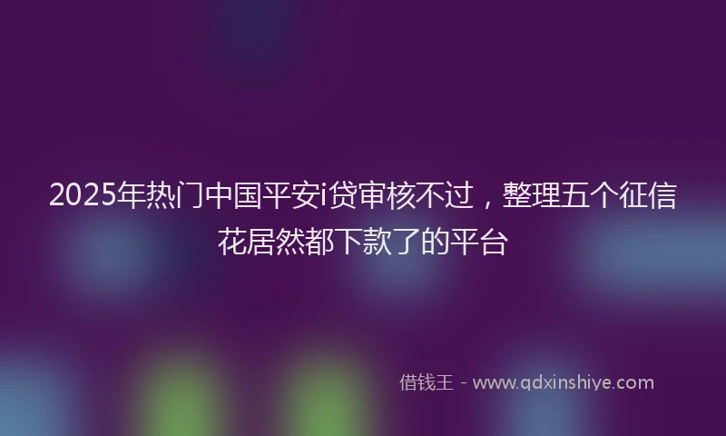 2025年热门中国平安i贷审核不过，整理五个征信花居然都下款了的平台